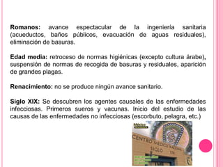Romanos: avance espectacular de la ingeniería sanitaria  (acueductos, baños públicos, evacuación de aguas residuales), eliminación de basuras. Edad media: retroceso de normas higiénicas (excepto cultura árabe), suspensión de normas de recogida de basuras y residuales, aparición de grandes plagas.Renacimiento: no se produce ningún avance sanitario. Siglo XIX: Se descubren los agentes causales de las enfermedades infecciosas. Primeros sueros y vacunas. Inicio del estudio de las causas de las enfermedades no infecciosas (escorbuto, pelagra, etc.)