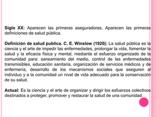 Siglo XX: Aparecen las primeras aseguradoras. Aparecen las primeras definiciones de salud pública. Definición de salud publica. C. E. Winslow (1920): La salud pública es la ciencia y el arte de impedir las enfermedades, prolongar la vida, fomentar la salud y la eficacia física y mental, mediante el esfuerzo organizado de la comunidad para: saneamiento del medio, control de las enfermedades transmisibles, educación sanitaria, organización de servicios médicos y de enfermería, desarrollo de los mecanismos sociales que aseguren al individuo y a la comunidad un nivel de vida adecuado para la conservación de su salud. Actual: Es la ciencia y el arte de organizar y dirigir los esfuerzos colectivos destinados a proteger, promover y restaurar la salud de una comunidad. 