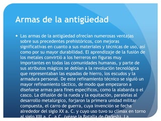 Armas de la antigüedad
 Las armas de la antigüedad ofrecían numerosas ventajas
sobre sus precedentes prehistóricos, con mejoras
significativas en cuanto a sus materiales y técnicas de uso, así
como por su mayor durabilidad. El aprendizaje de la fusión de
los metales convirtió a los herreros en figuras muy
importantes en todas las comunidades humanas, y parte de
sus atributos mágicos se debían a la revolución tecnológica
que representaban las espadas de hierro, los escudos y la
armadura personal. De este refinamiento técnico se siguió un
mayor refinamiento táctico, de modo que empezaron a
diseñarse armas para fines específicos, como la alabarda o el
casco. La difusión de la rueda y la equitación, paralelas al
desarrollo metalúrgico, forjaron la primera unidad militar
compuesta, el carro de guerra, cuya invención se fecha
alrededor del siglo XX a. C. y cuyo uso tuvo su clímax en torno
al siglo XIII a. C. a.C. (véase la Batalla de Qadesh). La
 