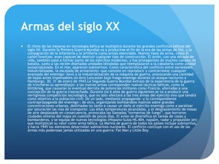 Armas del siglo XX
 El ritmo de las mejoras en tecnología bélica se multiplicó durante los grandes conflictos bélicos del
siglo XX. Durante la Primera Guerra Mundial va a producirse el fin de la era de las armas de filo, y la
consagración de la infantería y la artillería como armas esenciales. Nuevos tipos de arma, como el
cañón howitzer, eran capaces de destruir cualquier tipo de construcción. El avión, con una década de
vida, también pasó a formar parte de los ejércitos modernos, y fue protagonista de muchos campos de
batalla, junto a las recién diseñadas unidades blindadas que reemplazaron a la caballería como unidad
autopropulsada. En el mar, aparecen submarinos. Como característica del conflicto entre sociedades
industrializadas, la escalada de armamento -que consiste en reproducir y contrarrestar cualquier
avanzada del enemigo- llevó a la industrialización de la máquina de guerra, provocando una cantidad
de bajas antes impensables.Un Avro Lancaster bajo fuego enemigo durante un ataque nocturno a
Hamburgo, 30, 31 de enero de 1943.La Segunda Guerra Mundial extrajo de la experiencia de la guerra
de trincheras su aprendizaje: a las nuevas armas corresponden nuevas tácticas bélicas, como la
blitzkrieg, que causarán la eventual derrota de potencias militares como Francia, aferradas a una
concepción de la guerra trasnochada. Durante los 6 años de guerra siguientes se va a producir una
vertiginosa competición tecnológica, que no sólo afectará a las tres armas del ejército sino que tendrá
como objetivo a la población civil: De un lado, mediante propaganda -y la correspondiente
contrapropaganda del enemigo-; de otro, organizando bombardeos masivos sobre grandes
concentraciones urbanas, destinados no tanto a causar un daño al ejército enemigo como a paralizar
por saturación las vías de transporte. Las altas temperaturas alcanzadas, y el desplazamiento de masas
de aire desplazado en consecuencia, provocaba las llamadas "tormentas de fuego”, que borraron
ciudades enteras del mapa en cuestión de pocos días. El avión se diversifica en tareas de cazas y
bombarderos, y se equipa de nuevas tecnologías (Hispano-Suiza HS.404, napalm, radar y propulsión jet)
que multiplican su valor como arma bélica. La Marina de guerra de todos los países incluye submarinos,
y hacia 1945 los alemanes desarrollan submarinos nucleares. El conflicto concluye con el uso de las
armas más poderosas jamás utilizadas en una guerra: Fat Man y Little Boy.
 