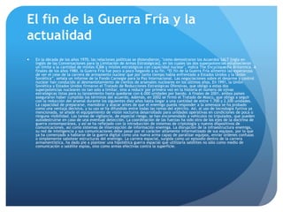 El fin de la Guerra Fría y la
actualidad
 En la década de los años 1970, las relaciones políticas se distendieron, "como demostraron los Acuerdos SALT [sigla en
inglés de las Conversaciones para la Limitación de Armas Estratégicas], en los cuales las dos superpotencias establecieron
un límite a la cantidad de misiles ICBM y misiles estratégicos con capacidad nuclear", indica The Encyclopædia Britannica. A
finales de los años 1980, la Guerra Fría fue poco a poco llegando a su fin. “El fin de la Guerra Fría alimentó las esperanzas
de ver el cese de la carrera de armamento nuclear que por tanto tiempo había enfrentado a Estados Unidos y la Unión
Soviética”, señala un informe de la Fondo Carnegie para la Paz Internacional. Las negociaciones sobre el desarme y control
nuclear han conducido al desmantelamiento de cientos de arsenales nucleares en los últimos años. En 1991, la Unión
Soviética y Estados Unidos firmaron el Tratado de Reducciones Estratégicas Ofensivas, que obligó a estas dos
superpotencias nucleares no tan solo a limitar, sino a reducir por primera vez en la historia el número de ojivas
estratégicas listas para su lanzamiento hasta quedarse con 6.000 unidades por bando. A finales de 2001, ambos países
aseguraron haber cumplido los términos del acuerdo. Además, en 2002 se firmó el Tratado de Moscú, que obliga a seguir
con la reducción del arsenal durante los siguientes diez años hasta llegar a una cantidad de entre 1.700 y 2.200 unidades.
La capacidad de prepararse, maniobrar y atacar antes de que el enemigo pueda responder a la amenaza se ha probado
como una ventaja decisiva, y su uso se ha difundido entre todas las ramas del ejército. Así, al uso de tecnología furtiva ya
mencionada, se añade el equipamiento de visión nocturna desarrollado para unidades operativas en condiciones de poca o
ninguna visibilidad. Las tareas de vigilancia, de especial riesgo, se han encomendado a vehículos no tripulados, que pueden
autodestruirse en caso de una eventual detección. La coordinación de las fuerzas ha sido otro de los ejes de la doctrina de
guerra contemporánea, y así se ha reflejado con la introducción de sistemas de criptología y nuevos dispositivos de
comunicaciones, así como sistemas de intercepción de información enemiga. La disrupción de la infraestructura enemiga,
su red de inteligencia y sus comunicaciones debe pasar por el carácter altamente informatizado de sus equipos, por lo que
ya ha comenzado a hablarse de la guerra digital como una nueva arma capaz de paralizar equipos, enviar órdenes confusas
o simplemente sabotear estructuras del enemigo. La carrera espacial, surgida como un episodio dentro de la carrera
armamentística, ha dado pie a plantear una hipotética guerra espacial que utilizaría satélites no sólo como medio de
comunicación o satélite espías, sino como armas efectivas contra la superficie.
 