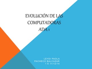 EVOLUCIÓN DE LAS 
COMPUTADORAS 
ADA 1 
LEYDI PAOLA 
PACHECO BALCAZAR 
1 E 11/12/14 
 