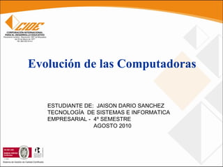 Evolución de las Computadoras ESTUDIANTE DE:  JAISON DARIO SANCHEZ TECNOLOGÍA  DE SISTEMAS E INFORMATICA EMPRESARIAL -  4º SEMESTRE AGOSTO 2010  