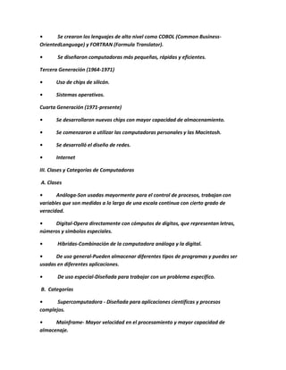 •      Se crearon los lenguajes de alto nivel como COBOL (Common Business-
OrientedLanguage) y FORTRAN (Formula Translator).

•      Se diseñaron computadoras más pequeñas, rápidas y eficientes.

Tercera Generación (1964-1971)

•      Uso de chips de silicón.

•      Sistemas operativos.

Cuarta Generación (1971-presente)

•      Se desarrollaron nuevos chips con mayor capacidad de almacenamiento.

•      Se comenzaron a utilizar las computadoras personales y las Macintosh.

•      Se desarrolló el diseño de redes.

•      Internet

III. Clases y Categorías de Computadoras

A. Clases

•      Análoga-Son usadas mayormente para el control de procesos, trabajan con
variables que son medidas a lo largo de una escala continua con cierto grado de
veracidad.

•    Digital-Opera directamente con cómputos de dígitos, que representan letras,
números y símbolos especiales.

•      Híbridas-Combinación de la computadora análoga y la digital.

•     De uso general-Pueden almacenar diferentes tipos de programas y puedes ser
usadas en diferentes aplicaciones.

•      De uso especial-Diseñada para trabajar con un problema específico.

B. Categorías

•      Supercomputadora - Diseñada para aplicaciones científicas y procesos
complejos.

•     Mainframe- Mayor velocidad en el procesamiento y mayor capacidad de
almacenaje.
 