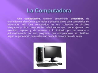 Una computadora, también denominada ordenador, es
una máquina electrónica que recibe y procesa datos para convertirlos en
información útil. Una computadora es una colección de circuitos
integrados y otros componentes relacionados que puede ejecutar con
exactitud, rapidez y de acuerdo a lo indicado por un usuario o
automáticamente por otro programa. Las computadores se clasifican
según se generación, las cuales van desde la primera hasta la sexta.
 