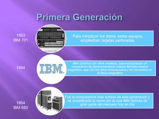 Para introducir los datos, estos equipos
empleaban tarjetas perforadas
Fue la computadora mas exitosa de esta generación y
es considerada la razón por la cual IBM disfruta de
gran parte del mercado hoy en día
IBM continuó con otros modelos, que incorporaban un
mecanismo de almacenamiento masivo llamado tambor
magnético, que con los años evolucionaría y se convertiría en
el disco magnético
1953
IBM 701
1954
1954
IBM 650
 