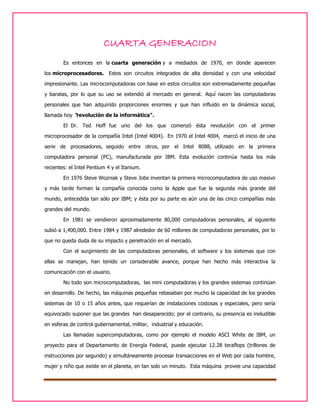 CUARTA GENERACION
Es entonces en la cuarta generación y a mediados de 1970, en donde aparecen
los microprocesadores. Estos son circuitos integrados de alta densidad y con una velocidad
impresionante. Las microcomputadoras con base en estos circuitos son extremadamente pequeñas
y baratas, por lo que su uso se extendió al mercado en general. Aquí nacen las computadoras
personales que han adquirido proporciones enormes y que han influido en la dinámica social,
llamada hoy "revolución de la informática".
El Dr. Ted Hoff fue uno del los que comenzó ésta revolución con el primer
microprocesador de la compañía Intel (Intel 4004). En 1970 el Intel 4004, marcó el inicio de una
serie de procesadores, seguido entre otros, por el Intel 8088, utilizado en la primera
computadora personal (PC), manufacturada por IBM. Esta evolución continúa hasta los más
recientes: el Intel Pentium 4 y el Itanium.
En 1976 Steve Wozniak y Steve Jobs inventan la primera microcomputadora de uso masivo
y más tarde forman la compañía conocida como la Apple que fue la segunda más grande del
mundo, antecedida tan sólo por IBM; y ésta por su parte es aún una de las cinco compañías más
grandes del mundo.
En 1981 se vendieron aproximadamente 80,000 computadoras personales, al siguiente
subió a 1,400,000. Entre 1984 y 1987 alrededor de 60 millones de computadoras personales, por lo
que no queda duda de su impacto y penetración en el mercado.
Con el surgimiento de las computadoras personales, el software y los sistemas que con
ellas se manejan, han tenido un considerable avance, porque han hecho más interactiva la
comunicación con el usuario.
No todo son microcomputadoras, las mini computadoras y los grandes sistemas continúan
en desarrollo. De hecho, las máquinas pequeñas rebasaban por mucho la capacidad de los grandes
sistemas de 10 o 15 años antes, que requerían de instalaciones costosas y especiales, pero sería
equivocado suponer que las grandes han desaparecido; por el contrario, su presencia es ineludible
en esferas de control gubernamental, militar, industrial y educación.
Las llamadas supercomputadoras, como por ejemplo el modelo ASCI White de IBM, un
proyecto para el Departamento de Energía Federal, puede ejecutar 12.28 teraflops (trillones de
instrucciones por segundo) y simultáneamente procesar transacciones en el Web por cada hombre,
mujer y niño que existe en el planeta, en tan solo un minuto. Esta máquina provee una capacidad

 