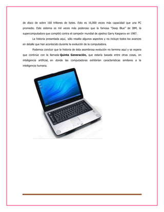 de disco de sobre 160 trillones de bytes. Esto es 16,000 veces más capacidad que una PC
promedio. Este sistema es mil veces más poderoso que la famosa “Deep Blue” de IBM, la
supercomputadora que compitió contra el campeón mundial de ajedrez Garry Kasparov en 1987.
La historia presentada aquí, sólo resalta algunos aspectos y no incluye todos los avances
en detalle que han acontecido durante la evolución de la computadora.
Podemos concluir que la historia de ésta asombrosa evolución no termina aquí y se espera
que continúe con la llamada Quinta Generación, que estaría basada entre otras cosas, en
inteligencia artificial, en donde las computadoras exhibirían características similares a la
inteligencia humana.

 