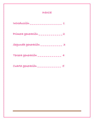 INDICE
Introducción _ _ _ _ _ _ _ _ _ _ _ _ _ _ _ _ 1
Primera generación _ _ _ _ _ _ _ _ _ _ _ _ 2
Segunda generación _ _ _ _ _ _ _ _ _ _ _ 3
Tercera generación _ _ _ _ _ _ _ _ _ _ _ _ 4
Cuarta generación _ _ _ _ _ _ _ _ _ _ _ _ 5

 