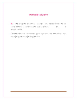 INTRODUCCION
En

este proyecto esperamos conocer las generaciones de las
computadoras y como han ido evolucionando
en
la
actualización.

Conocer

cómo se inventaron y en que han ido cambiando que
ventajas y desventajas hay en ellas

 