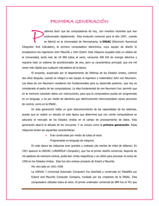 PRIMERA GENERACIÓN

P

odemos decir que las computadoras de hoy, son inventos recientes que han
evolucionado rápidamente. Esta evolución comenzó para el año 1947, cuando
se fabricó en la Universidad de Pennsylvania, la ENIAC (Electronic Numerical

Integrator And Calculator), la primera computadora electrónica, cuyo equipo de diseño lo
encabezaron los ingenieros John Mauchly y John Eckert. Esta máquina ocupaba todo un sótano de
la Universidad, tenía más de 18 000 tubos al vacío, consumía 200 KW de energía eléctrica y
requería todo un sistema de acondicionador de aire, pero su característica principal, que era mil
veces más rápida que cualquier calculadora de la época.
El proyecto, auspiciado por el departamento de Defensa de los Estados Unidos, culminó
dos años después, cuando se integró a ese equipo el ingeniero y matemático John von Neumann.
Las ideas de von Neumann resultaron tan fundamentales para su desarrollo posterior, que hoy es
considerado el padre de las computadoras. La idea fundamental de von Neumann fue: permitir que
en la memoria coexistan datos con instrucciones, para que la computadora pueda ser programada
en un lenguaje, y no por medio de alambres que eléctricamente interconectaban varias secciones
de control, como en la ENIAC.
En esta generación había un gran desconocimiento de las capacidades de los sistemas,
puesto que se realizó un estudio en esta época que determinó que con veinte computadoras se
saturaría el mercado de los Estados Unidos en el campo de procesamiento de datos. Esta
generación abarcó la década de los cincuenta. Y se conoce como la primera generación. Estas
máquinas tenían las siguientes características:


Eran construidas por medio de tubos al vacío
Programadas en lenguaje de máquina.

En esta época las máquinas eran grandes y costosas (de cientos de miles de dólares). En
1951 aparece la UNIVAC (UNIVERSA l Computer), que fue el primer diseño comercial, disponía de
mil palabras de memoria central, podía leer cintas magnéticas y se utilizó para procesar el censo de
1950 en los Estados Unidos. Este fue otro exitoso proyecto de Eckert y Mauchly.
Por otro lado en 1951-1958
La UNIVAC I (Universal Automatic Computer) fue diseñada y construida en Filadelfia por
Eckerd and Mauchly Computer Company, fundada por los creadores de la ENIAC. Esta
computadora utilizaba tubos al vacío. El primer ordenador comercial de IBM fue el 701 que

 