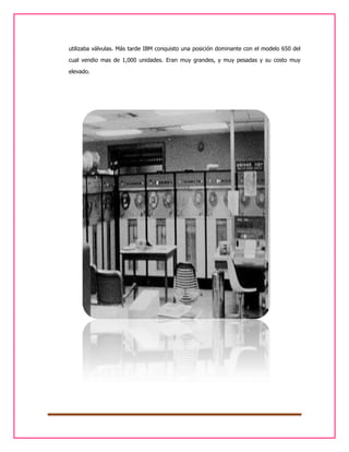 utilizaba válvulas. Más tarde IBM conquisto una posición dominante con el modelo 650 del
cual vendio mas de 1,000 unidades. Eran muy grandes, y muy pesadas y su costo muy
elevado.

 