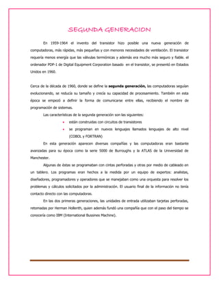 SEGUNDA GENERACION
En 1959-1964 el invento del transistor hizo posible una nueva generación de
computadoras, más rápidas, más pequeñas y con menores necesidades de ventilación. El transistor
requería menos energía que las válvulas termiónicas y además era mucho más seguro y fiable. el
ordenador PDP-1 de Digital Equipment Corporation basado en el transistor, se presentó en Estados
Unidos en 1960.

Cerca de la década de 1960, donde se define la segunda generación, las computadoras seguían
evolucionando, se reducía su tamaño y crecía su capacidad de procesamiento. También en esta
época se empezó a definir la forma de comunicarse entre ellas, recibiendo el nombre de
programación de sistemas.
Las características de la segunda generación son las siguientes:


están construidas con circuitos de transistores



se programan en nuevos lenguajes llamados lenguajes de alto nivel
(COBOL y FORTRAN)

En esta generación aparecen diversas compañías y las computadoras eran bastante
avanzadas para su época como la serie 5000 de Burroughs y la ATLAS de la Universidad de
Manchester.
Algunas de éstas se programaban con cintas perforadas y otras por medio de cableado en
un tablero. Los programas eran hechos a la medida por un equipo de expertos: analistas,
diseñadores, programadores y operadores que se manejaban como una orquesta para resolver los
problemas y cálculos solicitados por la administración. El usuario final de la información no tenía
contacto directo con las computadoras.
En las dos primeras generaciones, las unidades de entrada utilizaban tarjetas perforadas,
retomadas por Herman Hollerith, quien además fundó una compañía que con el paso del tiempo se
conocería como IBM (International Bussines Machine).

 