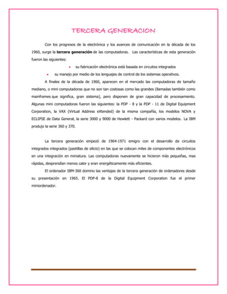 TERCERA GENERACION
Con los progresos de la electrónica y los avances de comunicación en la década de los
1960, surge la tercera generación de las computadoras. Las características de esta generación
fueron las siguientes:



su fabricación electrónica está basada en circuitos integrados

su manejo por medio de los lenguajes de control de los sistemas operativos.

A finales de la década de 1960, aparecen en el mercado las computadoras de tamaño
mediano, o mini computadoras que no son tan costosas como las grandes (llamadas también como
mainframes que significa, gran sistema), pero disponen de gran capacidad de procesamiento.
Algunas mini computadoras fueron las siguientes: la PDP - 8 y la PDP - 11 de Digital Equipment
Corporation, la VAX (Virtual Address eXtended) de la misma compañía, los modelos NOVA y
ECLIPSE de Data General, la serie 3000 y 9000 de Hewlett - Packard con varios modelos. La IBM
produjo la serie 360 y 370.

La tercera generación empezó de 1964-1971 emigro con el desarrollo de circuitos
integrados integrados (pastillas de silicio) en las que se colocan miles de componentes electrónicos
en una integración en miniatura. Las computadoras nuevamente se hicieron más pequeñas, mas
rápidas, desprendían menos calor y eran energéticamente más eficientes.
El ordenador IBM-360 domino las ventajas de la tercera generación de ordenadores desde
su presentación en 1965. El PDP-8 de la Digital Equipment Corporation fue el primer
miniordenador.

 