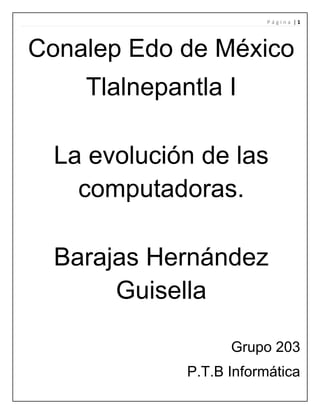 Página |1

Conalep Edo de México
Tlalnepantla I
La evolución de las
computadoras.
Barajas Hernández
Guisella
Grupo 203
P.T.B Informática

 