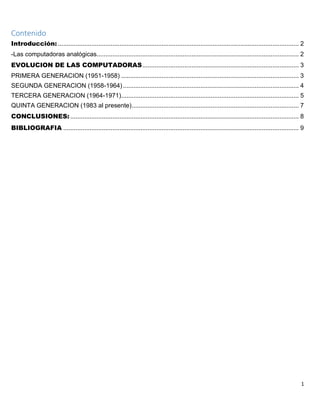 1
Contenido
Introducción: ......................................................................................................................................... 2
-Las computadoras analógicas................................................................................................................... 2
EVOLUCION DE LAS COMPUTADORAS......................................................................................... 3
PRIMERA GENERACION (1951-1958) ..................................................................................................... 3
SEGUNDA GENERACION (1958-1964).................................................................................................... 4
TERCERA GENERACION (1964-1971)..................................................................................................... 5
QUINTA GENERACION (1983 al presente)............................................................................................... 7
CONCLUSIONES: .................................................................................................................................. 8
BIBLIOGRAFIA ...................................................................................................................................... 9
 