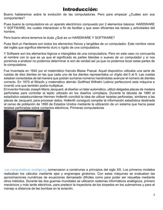 2
Introducción:
Bueno hablaremos sobre la evolución de las computadoras. Pero para empezar ¿Cuáles son sus
componentes?
Pues bueno la computadora es un aparato electrónico compuesto por 2 elementos básicos: HARDWARE
Y SOFTWARE, los cuales interactúan a fin de facilitar y que sean eficientes las tareas y actividades del
hombre.
Pero bueno ahora tenemos la duda ¿Qué es un HARDWARE Y SOFTWARE?
Pues fácil un Hardware son todos los elementos físicos y tangibles de un computador. Este nombre viene
del inglés que significa elemento duro o rígido de una computadora.
Y Software son los elementos lógicos e intangibles de una computadora. Pero en este caso no concuerda
el nombre con lo que es ya que el significado es partes blandas o suaves de un computador y si nos
ponemos a analizar no podemos determinar si son de verdad así ya que no podemos tocar estas partes de
la computadora.
Fue inventada en 1642 por el matemático francés Blaise Pascal. Aquel dispositivo utilizaba una serie de
ruedas de diez dientes en las que cada uno de los dientes representaba un dígito del 0 al 9. Las ruedas
estaban conectadas de tal manera que podían sumarse números haciéndolas avanzar el número de dientes
correcto. En 1670 el filósofo y matemático alemán Gottfried Wilhelm Leibniz perfeccionó esta máquina e
inventó una que también podía multiplicar.
El inventor francés Joseph Marie Jacquard, al diseñar un telar automático, utilizó delgadas placas de madera
perforadas para controlar el tejido utilizado en los diseños complejos. Durante la década de 1880 el
estadístico estadounidense Herman Hollerith concibió la idea de utilizar tarjetas perforadas, similares a las
placas de Jacquard, para procesar datos. Hollerith consiguió compilar la información estadística destinada
al censo de población de 1890 de Estados Unidos mediante la utilización de un sistema que hacía pasar
tarjetas perforadas sobre contactos eléctricos. Primeras computadoras
-Las computadoras analógicas: comenzaron a construirse a principios del siglo XX. Los primeros modelos
realizaban los cálculos mediante ejes y engranajes giratorios. Con estas máquinas se evaluaban las
aproximaciones numéricas de ecuaciones demasiado difíciles como para poder ser resueltas mediante
otros métodos. Durante las dos guerras mundiales se utilizaron sistemas informáticos analógicos, primero
mecánicos y más tarde eléctricos, para predecir la trayectoria de los torpedos en los submarinos y para el
manejo a distancia de las bombas en la aviación.
 