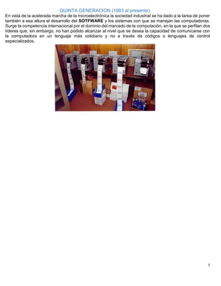 7
QUINTA GENERACION (1983 al presente)
En vista de la acelerada marcha de la microelectrónica la sociedad industrial se ha dado a la tarea de poner
también a esa altura el desarrollo del SOTFWARE y los sistemas con que se manejan las computadoras.
Surge la competencia internacional por el dominio del marcado de la computación, en la que se perfilan dos
líderes que, sin embargo, no han podido alcanzar al nivel que se desea la capacidad de comunicarse con
la computadora en un lenguaje más cotidiano y no a través de códigos o lenguajes de control
especializados.
 