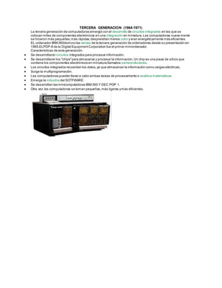 TERCERA GENERACION (1964-1971)
La tercera generación de computadoras emergió con el desarrollo de circuitos integrados en las que se
colocan miles de componentes electrónicos en una integración en miniatura.Las computadoras nueva mente
se hicieron más pequeñas,más rápidas,desprendían menos color y eran energéticamente más eficientes.
EL ordenador IBM-360domino las ventas de la tercera generación de ordenadores desde su presentación en
1965.ELPDP-8 de la Digital EquipmentCorporation fue el primer miniordenador.
Características de esta generación:
 Se desarrollaron circuitos integrados para procesar información.
 Se desarrollaron los "chips"para almacenar y procesar la información.Un chip es una pieza de silicio que
contiene los componentes electrónicos en miniatura llamados semiconductores.
 Los circuitos integrados recuerdan los datos,ya que almacenan la información como cargas eléctricas.
 Surge la multiprogramación.
 Las computadoras pueden llevar a cabo ambas tareas de procesamiento o análisis matemáticos.
 Emerge la industria del SOTFWARE.
 Se desarrollan las minicomputadoras IBM 360 Y DEC POP 1.
 Otra vez las computadoras se toman pequeñas,más ligeras ymás eficientes.
 