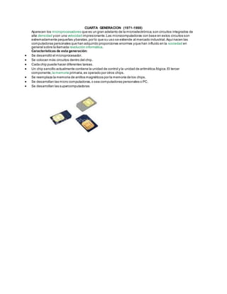 CUARTA GENERACION (1971-1988)
Aparecen los microprocesadores que es un gran adelanto de la microelectrónica,son circuitos integrados de
alta densidad ycon una velocidad impresionante.Las microcomputadoras con base en estos circuitos son
extremadamente pequeñas ybaratas,por lo que su uso se extiende al mercado industrial.Aquínacen las
computadoras personales que han adquirido proporciones enormes yque han influido en la sociedad en
general sobre la llamada revolución informática.
Características de esta generación:
 Se desarrolló el microprocesador.
 Se colocan más circuitos dentro del chip.
 Cada chip puede hacer diferentes tareas.
 Un chip sencillo actualmente contiene la unidad de control y la unidad de aritmética /lógica.El tercer
componente, la memoria primaria,es operado por otros chips.
 Se reemplaza la memoria de anillos magnéticos por la memoria de los chips.
 Se desarrollan las micro computadoras,o sea computadoras personales o PC.
 Se desarrollan las supercomputadoras
 