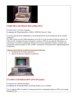 TERCERA GENERACION (1964-1971)
Componente: Circuitos integrados
Lenguaje de Programación: COBOL, FORTAN, Pascal, C, Basic
La tercera generación de computadoras es de la década del 60, con la introducción de los circuitos
integrados.
En 1960 existían cerca de 5.000 ordenadores en los EUA. Es de esta época el término software. En
1964, la CSC, Computer Sciences Corporation, creada en 1959 con un capital de 100 dólares, se
transformó en la primera compañía de software con acciones negociadas en bolsa. El primer mini
computador comercial surgió en 1965, el PDP-5, lanzado por la americana DEC, Digital Equipament
Corporation.
Algunas características rescatables de esta generación son:
• Incorporación de sistemas operativos.
• Ingreso de datos por dispositivos periféricos.
CUARTA GENERACION (1971-Presente)
Componente: Microprocesadores
Lenguaje de Programación: JavaScript, Python, Java, C#, Kotlin
Con la empresa IMB a la cabeza, la cuarta generación de computadoras llegó en 1980, con el equipo
llamado PC-XT.
 