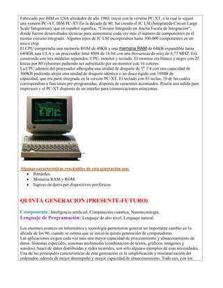 Fabricado por IBM en USA alrededor de año 1980, inició con la versión PC-XT, a la cual le siguió
una versión PC-AT. IBM PC-XT En la década de 80, fue creado el IC LSI (Integratede Circuit Large
Scale Integration), que en español significa, “Circuito Integrado en Ancha Escala de Integración”,
donde fueron desarrolladas técnicas para aumentarse cada vez más el número de componentes en el
mismo circuito integrado. Algunos tipos de IC LSI incorporaban hasta 300.000 componentes en un
único chip.
El CPU comprendía una memoria ROM de 40KB y una memoria RAM de 64KB expandible hasta
640KB, una ULA y un procesador Intel 8088 de 16 bit con una frecuencia de reloj de 4,77 MHZ. Era
construido con tres módulos separados: CPU, monitor y teclado. El monitor era blanco y negro con 25
líneas por 80 columnas pudiendo ser substituido por un monitor con 16 colores.
La CPU además del procesador albergaba una unidad de disquete de 5" 1/4 con una capacidad de
360KB pudiendo alojar otra unidad de disquete idéntica o un disco rígido con 10MB de
capacidad, que era parte integrada en la versión PC-XT. El teclado con 83 teclas, 10 de las cuáles
correspondían a funciones pre-programadas, disponía de caracteres acentuados. Poseía una salida para
impresora y el PC-XT disponía de un interfaz para comunicaciones asíncronas.
Algunas características rescatables de esta generación son:
• Portátiles.
• Memoria RAM y ROM.
• Ingreso de datos por dispositivos periféricos.
QUINTA GENERACION (PRESENTE-FUTURO)
Componente: Inteligencia artificial, Computación cuántica, Nanotecnología.
Lenguaje de Programación: Lenguaje de alto nivel, Lenguaje natural.
Los enormes avances en informática y tecnología permitieron generar un importante cambio en la
década de los 90, cuando se estima que se inició la quinta generación de computadoras.
Las aplicaciones exigen cada vez más una mayor capacidad de procesamiento y almacenamiento de
datos. Sistemas especiales, sistemas multimedia (combinación de textos, gráficos, imágenes y
sonidos), bases de datos distribuidas y redes neutrales, son sólo algunos ejemplos de esas necesidades.
Una de las principales características de esta generación es la simplificación y miniaturización del
ordenador, además de mejor desempeño y mayor capacidad de almacenamiento. Todo eso, con los
 