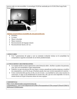 precios cada vez más accesibles. La tecnología VLSI fue sustituida por la ULSI (Ultra Large Scale
Integration).
Algunas características rescatables de esta generación son:
• Portátiles.
• Livianas.
• Mayor velocidad.
• Mayor memoria.
• Reconocimiento de lenguaje natural.
• Reconocimiento facial y de voz.
3. RESULTADOS
• Con 5 generaciones de quipo y con su constante evolución incluso en la actualidad, las
computadoras seguirán avanzando sin un límite predeterminado.
4. CONCLUSIONES Y RECOMENDACIONES
• Los equipos desde su inicio aparecieron como forma de cubrir , facilitar o ayudar a las personas,
cosa, que en la actualidad se sigue manteniendo
• Podemos ver que este proceso fue muy largo y extenso, pasando por muchas empresas y modelos
de computadoras, con el fin de que el humano pueda crear una versión mejorada de la anterior
• Como conclusión diría que hoy en día, sin este invento , la actualidad no seria como nosotros la
conocemos, es algo ya tan fundamental en nuestro día a día, que nos seria imposible vivir de la
misma forma en la que lo hacemos ahora sin estos equipos.
5. REFERENCIAS
https://www.diferenciador.com/generaciones-de-
computadoras/#:~:text=Una%20generación%20de%20computadoras%20es,aunque%20sean%20de%2
0diferentes%20fabricantes.
 