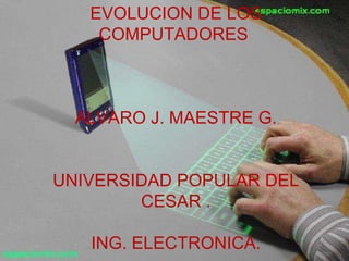EVOLUCION DE LOS COMPUTADORES  ALVARO J. MAESTRE G. UNIVERSIDAD POPULAR DEL CESAR . ING. ELECTRONICA. 