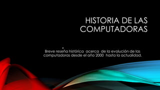 HISTORIA DE LAS 
COMPUTADORAS 
• 
Breve reseña histórica acerca de la evolución de las 
computadoras desde el año 2000 hasta la actualidad. 
 