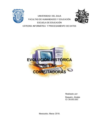 UNIVERSIDAD DEL ZULIA
FACULTAD DE HUMANIDADES Y EDUCACIÓN
ESCUELA DE EDUCACIÓN
CÁTEDRA: INFORMÁTICA Y PROCESAMIENTO DE DATOS
EVOLUCIÓN HISTÓRICA
DE LAS
COMPUTADORAS
Realizado por:
Baquero, Jhoalys
CI: 26.053.263
Maracaibo, Marzo 2018.
 