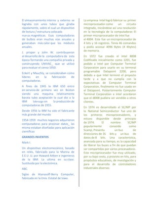 El almacenamiento interno y externo se      La empresa Intel logró fabricar su primer
lograba con unos tubos que giraba           microprocesador como        un    circuito
rápidamente, sobre el cual un dispositivo   integrado, iniciándose así una revolución
de lectura / estructura colocada            en la tecnología de la computadoras El
marcas magnéticas. Esas computadoras        primer microprocesador de Intel fue
de bulbos eran muchas vías anuales y        el 4004. Este fue un microprocesador de
generaban más calor que los módulos         4 bits y 16 registros. Tenía 46 comandos
anuales.                                    y podía accesar 4096 Bytes (4 Kbytes)
                                            de memoria.
J. prisper y John W. contribuyeron
al desarrollo de la computadora de esta     En 1972 fue creado el Intel 8008
época formando una compañía privada y       Codificado inicialmente como 1201, fue
construyendo UNIVAC_ que se utilizó         pedido a Intel por Computer Terminal
para evaluar el censo 1950.                 Corporation para usarlo en su terminal
                                            programable Datapoint 2200, pero
Eckert y Mauchly, se consideraban como
                                            debido a que Intel terminó el proyecto
líderes   en    la     fabricación  de
                                            tarde y a que no cumplía con la
computadoras.
                                            expectativas de Computer Terminal
A fines de 1945 la IBM 650 entro            Corporation, finalmente no fue usado en
en servicio de primera vez en Boston        el Datapoint. Posteriormente Computer
siendo una maquina relativamente            Terminal Corporation e Intel acordaron
barata tubo aceptación la cual dio a la     que el i8008 pudiera ser vendido a otros
IBM      liderazgo en  la producción de     clientes.
computadoras de 1955.
                                            En 1974 es desarrollado el SC/MP por
Desde 1956 la IBM ha sido el fabricante     la National Semiconductor fue uno de
más grande del mundo                        los primeros microprocesadores, y
1954-1959 muchos negocios adquirieron       estuvo disponible desde principio
computadoras para procesar datos_ las       de 1974.       El      nombre       SC/MP
misma estaban diseñadas para aplicación     popularmente          conocido       como
científicas                                 Scamp, Presenta          un bus          de
                                            direcciones de 16 bits y un bus de
GRANDES INVENTOS                            datos de 8 bits. Una característica,
Mark I.                                     avanzada para su tiempo, es la capacidad
                                            de liberar los buses a fin de que puedan
Un dispositivo electromecánico, basado      ser compartidos por varios procesadores.
en relés, fabricado para la Marina de       Este microprocesador fue muy utilizado,
E.E.U .U. por Howard Aitken e ingenieros    por su bajo costo, y provisto en kits, para
de la IBM. La ultima en su clase.           propósitos educativos, de investigación y
Sustituida por la electrónica.              para el desarrollo de controladores
ABC.                                        industriales diversos

Siglas de Atanasoff-Berry Computer,
fabricada en la Univ. Estatal de Iowa.
 