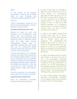 ENIAC.                                        En 1978 se desarrollan los Intel 8086 y
                                              8088 Una venta realizada por Intel a la
La más famosa de las primeras
                                              nueva división de computadoras
computadoras, contenía más de 18.000
                                              personales de IBM, hizo que las PC de
tubos de vacío. Fabricada para
                                              IBM dieran un gran golpe comercial con
aplicaciones balísticas del Ejército de EU.
                                              el nuevo producto con el 8088, el
UNIVAC I                                      llamado IBM PC. El éxito del 8088
Primera computadora creada por una            propulsó a Intel a la lista de las 500
firma comercial perteneciente a John W.       mejores compañías, en la prestigiosa
Mauchly y J. Prespert Eckert.                 revista Fortune, y la misma nombró la
                                              empresa como uno de Los triunfos
SEGUNDA GENERACION 1959- 1964                 comerciales de los sesenta.
Cuando los tubos de vacío eran
sustituidos por los transistores, estas       En 1982 el Intel 80286, popularmente
últimas eran más económicas, más              conocido como 286, fue el primer
pequeñas que las válvulas miniaturizadas      procesador de Intel que podría ejecutar
consumían menos y producían menos             todo el software escrito para su
calor. Por todos estos motivos,               predecesor. Esta compatibilidad del
la densidad del circuito podía ser            software sigue siendo un sello de la
aumentada sensiblemente lo que quería         familia de microprocesadores de Intel.
decir que los componentes podían              Luego de 6 años de su introducción,
colocarse mucho más cerca unos a otros        había un estimado de 15 millones de PC
y ahorrar mucho más espacio.                  basadas en el 286, instaladas alrededor
                                              del mundo.
El primer transistor fue el de contactos
puntuales que había sido inventado por        En 1985 El VAX 78032 también conocido
John bardeen y Walter brattain .Consistía     como DC333, es de único chip y de 32
en un cristal de germanio cuya superficie     bits, y fue desarrollado y fabricado
estaba e n contacto con otros electrodos      por Digital Equipment Corporation(DEC);
puntiagudos distantes medio milímetro.        instalado en los equipos MicroVAX II, en
Este modelo fue sustituido en 1951 por        conjunto con su ship coprocesador de
el transistor de unión, inventado por         coma flotante separado, el 78132, tenían
William shokley, mucho más estable y          una potencia cercana al 90% de la que
potente.                                      podía entregar el minicomputador VAX
A los tres inventores se les concedió el      11/780 que fuera presentado en 1977.
premio nobel de la física en el año 1956.
                                              En 1991 El AMD AMx86 Procesadores
CARACTERISTICAS PRINCIPALES                   fabricados por AMD 100% compatible
Entre los ordenadores construidos             con los códigos de Intel de ese momento,
mediante transistores se destacan:            llamados «clones» de Intel, llegaron
 