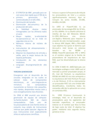    El STRETCH de IBM , pensado para ser       Incluso a superar la frecuencia de reloj de
    cien veces más rápido que el 704 de la     los procesadores de Intel y a precios
   primera           generación,        fue   significativamente menores. Aquí se
    comercializado en el año 1961.             incluyen las series Am286, Am386,
   Disminución del tamaño.                    Am486 y Am586.
   Disminución del consumo y de la
    producción del calor.                      En 1993 el PowerPC 601 Es un
   Su      fiabilidad    alcanza      metas   procesador de tecnología RISC de 32 bits,
    inimaginables con los efímeros tubos       en 50 y 66MHz. En su diseño utilizaron la
    al vacío.                                  interfaz de bus del Motorola 88110.
   Mayor        rapidez,    la velocidad de   En 1991, IBM busca       una      alianza
    las operaciones ya no se mide en           con Apple y Motorola para impulsar la
    segundos sino en ms.                       creación de este microprocesador, surge
   Memoria interna de núcleos de              la alianza AIM (Apple, IBM y Motorola)
    ferrita.                                   cuyo objetivo fue quitar el dominio que
   Instrumentos de almacenamiento :           Microsoft e Intel tenían en sistemas
    cintas y discos                            basados      en     los      80386      y
   Mejoran los dispositivos de entrada y      80486. PowerPC (abreviada PPC o MPC)
    salida, para la mejor lectura de las       es el nombre original de la familia de
    tarjetas perforadas.                       procesadores de arquitectura de tipo
   Introducción de los elementos              RISC, que fue desarrollada por la alianza
    modulares                                  AIM.
   Lenguajes de programación de alto
    nivel                                      En 1996 El AMD K5 AMD fabricada con
                                               tecnologías análogas a Intel. AMD sacó al
TERCERA GENERACION                             mercado su primer procesador propio, el
                                               K5, rival del Pentium. La arquitectura
Emergieron con el desarrollo de los
                                               RISC86 del AMD K5 era más semejante a
circuitos integrados en las cuales se
                                               la arquitectura del Intel Pentium Pro que
colocan     miles     de    componentes
                                               a la del Pentium. El K5 es internamente
electrónicos,   en     una integración en
                                               un procesador RISC con una Unidad x86-
miniatura.        Las      computadoras
                                               decodificadora, transforma todos los
nuevamente se hicieron más pequeñas,
                                               comandos x86 (de la aplicación en curso)
más rápidas, desprendían menos calor y
                                               en comandos RISC.
eran energéticamente más eficientes.
En 1964 el IBM anunció una tercera             En     1999 El Celeron Continuando la
generación de equipo de cómputo:               estrategia, Intel, en el desarrollo de
Su familia System     360      de   macro      procesadores para los segmentos del
computadoras.        Cada       uno    de      mercado específicos, el procesador
los procesadores de esta familia tenía un      Celeron es el nombre que lleva la línea
conjunto muy amplio de instrucciones           de bajo costo de Intel. El objetivo fue
internas que podía ejecutar. Algunas de        poder, mediante ésta segunda marca,
esas instrucciones eran especialmente          penetrar en los
útiles en aplicaciones científicas,
 