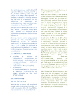 Con la introducción del modelo 360, IBM      Mercados impedidos a los Pentium, de
capturó el 70% del mercado, dejando a        mayor rendimiento y precio.
RCA, General Electric y Xerox fuera del
                                             En el año 2000 aparece EL Intel Pentium
campo de las computadoras grandes. Sin
                                             4 Este es un microprocesador de séptima
embargo, la estandarización del modelo
                                             generación basado en la arquitectura
360 permitió el crecimiento de los
                                             x86 y fabricado por Intel. Es el primero
fabricantes    de     dispositivos    de
                                             con un diseño completamente nuevo
almacenamiento, cuyos periféricos eran
                                             desde el Pentium Pro. Se estrenó la
compatibles con las series de IBM.
                                             arquitectura NetBurst, la cual no daba
Para evitar competir directamente con la     mejoras considerables respecto a la
IBM, Digital Equipment Corporation           anterior P6. Intel sacrificó el rendimiento
(DEC) redirigió sus esfuerzos hacia          de cada ciclo para obtener a cambio
computadoras pequeñas. Mucho menos           mayor cantidad de ciclos por segundo y
costosas de                                  una mejora en las instrucciones SSE.
Comprar y operar que las computadoras        A principios de febrero de 2004, Intel
grandes, las mini computadoras se            introdujo una nueva versión de Pentium
desarrollaron durante la segunda             4 denominada 'Prescott'. Primero se
generación y se extendió su uso entre        utilizó en su manufactura un proceso de
1960 y 1970. En 1960, DEC introdujo la       fabricación de 90 nm y luego se cambió a
primera mini computadora, la PDP-1 y en      65nm. Su diferencia con los anteriores es
1969 tenía ya una línea de exitosas mini     que éstos poseen 1 MiB o 2 MiB de caché
computadoras.                                L2 y 16 KiB de caché L1 (el doble que los
                                             Northwood), prevención de ejecución,
CARACTERISTICAS PRINCIPALES
                                             SpeedStep,       C1E        State,    un
   Aparecen       las     "Familias    de   HyperThreading                  mejorado,
    Computadores": computadores de           instrucciones SSE3,       manejo       de
    distinta potencia y precio pero con la   instrucciones AMD64, de 64 bits creadas
    misma arquitectura y        totalmente   por AMD, pero denominadas EM64T por
    compatibles.                             Intel, sin embargo por graves problemas
   Tarjetas de circuito impreso (PCB)       de temperatura y consumo, resultaron
   incorporación                            un fracaso frente a los Athlon 64.
    de memorias electrónicas (aparecen
    las memorias cache).Creación de          Para el 2006 Intel lanzó EL Intel Core Duo
    nuevos lenguajes de alto nivel           ésta gama de procesadores de doble
    (BASIC, PASCAL).                         núcleo y CPU 2x2 MCM (módulo Multi-
                                             Chip) de cuatro núcleos con el conjunto
GRANDES INVENTOS                             de instrucciones x86-64, basado en el la
IBM 360, PDP-8, PDP-11                       nueva arquitectura Core de Intel.
                                             La micro arquitectura Core regresó a
Mientras que otras eran más apropiadas       velocidades de CPU bajas y mejoró el uso
para procesamiento de archivos. De ese       del procesador de ambos ciclos de
modo era posible utilizar la línea 360 de
manera eficiente en los dos ambientes.
 