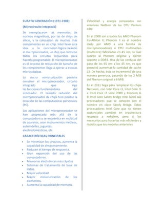 CUARTA GENERACIÓN (1971-1982):               Velocidad y energía comparados con
                                             anteriores NetBurst de los CPU Pentium
(Microcircuito integrado)
                                             4/D2.
Se reemplazaron las memorias de
núcleos magnéticos, por las de chips de      En el 2008 son creados los AMD Phenom
silicio, y la colocación de muchos más       II y Athlon II; Phenom II es el nombre
componentes en un chip. Intel llevó esta     dado por AMD a una familia de
idea a la conclusión lógica creando          microprocesadores o CPU multinúcleo
el microprocesador, un chip que contiene     (multicore) fabricados en 45 nm, la cual
todos los circuitos requeridos para          sucede al Phenom original y dieron
hacerlo programable. El microprocesador      soporte a DDR3. Una de las ventajas del
es el proceso de reducción de tamaño de      paso de los 65 nm a los 45 nm, es que
los componentes llega a operar a escalas     permitió aumentar la cantidad de cache
microscópicas.                               L3. De hecho, ésta se incrementó de una
                                             manera generosa, pasando de los 2 MiB
La micro miniaturización permite
                                             del Phenom original a 6 MiB.
construir el microprocesador, circuito
integrado           que             rige     En el 2011 llega para remplazar los chips
las funciones fundamentales          del     Nehalem, con Intel Core i3, Intel Core i5
ordenador. El tamaño reducido del            e Intel Core i7 serie 2000 y Pentium G
microprocesador de chips hizo posible la     El Intel Core Sandy Bridge Intel lanzó sus
creación de las computadoras personales      procesadores que se conocen con el
(PC).                                        nombre en clave Sandy Bridge. Estos
                                             procesadores Intel Core que no tienen
Las aplicaciones del microprocesador se
                                             sustanciales cambios en arquitectura
han proyectado más allá de la
                                             respecto a nehalem, pero si los
computadora y se encuentra en multitud
                                             necesarios para hacerlos más eficientes y
de aparatos, sean instrumentos médicos,
                                             rápidos que los modelos anteriores
automóviles, juguetes,
electrodomésticos, etc.
CARACTERÍSTICAS PRINCIPALES
   Se minimizan los circuitos, aumenta la
    capacidad de almacenamiento.
   Reducen el tiempo de respuesta.
   Gran expansión del uso de las
    computadoras.
   Memorias electrónicas más rápidas
   Sistemas de tratamiento de base de
    datos.
   Mayor velocidad.
   Mayor    miniaturización      de   los
    elementos.
   Aumenta la capacidad de memoria.
 