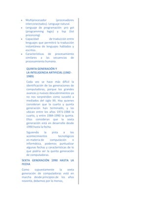    Multiprocesador          (procesadores
    interconectados). Lenguaje natural.
   Lenguaje de programación: pro gol
    (programming logic) y lisp (list
    processing)
   Capacidad          de traducción entre
    lenguajes que permitirá la traducción
    instantánea de lenguajes hablados y
    escritos.
   Características de procesamiento
    similares a las secuencias de
    procesamiento humano.

    QUINTA GENERACIÓN Y
    LA INTELIGENCIA ARTIFICIAL (1982-
    1989)
    Cada vez se hace más difícil la
    identificación de las generaciones de
    computadoras, porque los grandes
    avances y nuevos descubrimientos ya
    no nos sorprenden como sucedió a
    mediados del siglo XX. Hay quienes
    consideran que la cuarta y quinta
    generación han terminado, y las
    ubican entre los años 1971-1984 la
    cuarta, y entre 1984-1990 la quinta.
    Ellos consideran que la sexta
    generación está en desarrollo desde
    1990 hasta la fecha.
    Siguiendo     la    pista     a    los
    acontecimientos           tecnológicos
    en materia de     computación        e
    informática, podemos puntualizar
    algunas fechas y características de lo
    que podría ser la quinta generación
    de computadoras.
SEXTA GENERACIÓN 1990 HASTA LA
FECHA
Como      supuestamente    la  sexta
generación de computadoras está en
marcha desde principios de los años
noventa, debemos por lo menos,
 