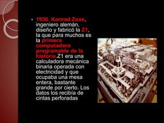  1936, Konrad Zuse,
ingeniero alemán,
diseño y fabricó la Z1,
la que para muchos es
la primera
computadora
programable de la
historia.Z1 era una
calculadora mecánica
binaria operada con
electricidad y que
ocupaba una mesa
entera, bastante
grande por cierto. Los
datos los recibía de
cintas perforadas
 
