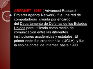 ARPANET -1969-( Advanced Research
Projects Agency Network) fue una red de
computadoras creada por encargo
del Departamento de Defensa de los Estados
Unidos para utilizarla como medio de
comunicación entre las diferentes
instituciones académicas y estatales. El
primer nodo fue creado en la (UCLA), y fue
la espina dorsal de Internet hasta 1990
 