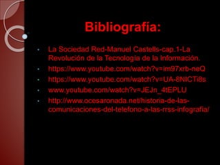 Bibliografía:
• La Sociedad Red-Manuel Castells-cap.1-La
Revolución de la Tecnología de la Información.
• https://www.youtube.com/watch?v=im97xrb-neQ
• https://www.youtube.com/watch?v=UA-8NICTi8s
• www.youtube.com/watch?v=JEJn_4tEPLU
• http://www.ocesaronada.net/historia-de-las-
comunicaciones-del-telefono-a-las-rrss-infografia/
 