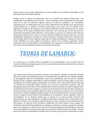 monos, parece que ha sido originada por el vacío dejado por la extinción catastrófica de los
dinosaurios hace 65 millones de años.

Aunque, como es natural, nos detenemos más en la evolución de nuestra propia clase —los
vertebrados, los mamíferos y los primates— éstos constituyen sólo una pequeña rama del gran
árbol de la vida. Se reconocen algunas docenas de filos de animales, y los vertebrados
constituyen sólo un subfilo dentro de uno de ellos. Además del reino Animal, otras agrupaciones
evolucionadas que se admiten de forma convencional como reinos son las plantas (reino
Vegetal), los hongos (reino Hongos) y los protistas unicelulares (reino Protistas), que se reúnen
todos dentro de un grupo principal único, Eucariotas. Las criaturas que no son eucariotas se
denominan procariotas (reino Móneras o Procariotas), en las que se incluyen varios tipos de
bacterias (el estado de virus como ser vivo es materia de debate: muchos de ellos son, con toda
probabilidad, fragmentos evadidos de material genético, parásitos desde hace relativamente
poco tiempo). Hoy en día, la mayoría acepta que las células eucarióticas se originaron como una
unión simbiótica de varias células procarióticas. Dentro de las células eucarióticas existen
orgánulos, como las mitocondrias y los cloroplastos, que contienen su propio ADN y que son casi
con certeza los descendientes lineales de procariotas ancestrales.




Es conocido por sus estudios sobre la zoología de los invertebrados y por su teoría sobre la
evolución. Publicó una impresionante obra en siete volúmenes, Historia natural de los animales
invertebrados, (1815-1822).



Las observaciones teóricas de Lamarck respecto a la evolución, conocidas a principios del siglo
XIX con el nombre de transformacionismo o transmutación, precedieron a sus extensos trabajos
de investigación sobre los invertebrados. Como otros naturalistas, entre los que se contaban
Georges Cuvier y Geoffroy Saint-Hilaire, Lamarck defendía el punto de vista según el cual, en la
naturaleza, los animales estaban organizados con arreglo a una scala naturae (escala natural),
sin solución de continuidad. Según Lamarck, una vez que la naturaleza creaba la vida, las
subsiguientes formas de vida eran el resultado de la acción del tiempo y el medio ambiente sobre
la organización de los seres orgánicos. A partir de las formas de vida más sencillas, surgirían de
forma natural otras más complejas. Lamarck expuso estas ideas por primera vez en su principal
obra teórica, Filosofía zoológica, (1809), aunque continuaría elaborándolas a lo largo de toda su
carrera. Incluyó la versión final de esta hipótesis en su trabajo en varios volúmenes sobre los
invertebrados. En él, Lamarck explica que su marche de la nature (escala natural) está
gobernada por tres leyes biológicas: la influencia del medio ambiente sobre el desarrollo de los
órganos, el cambio en la estructura corporal basada en el uso o la falta de uso de distintas partes
del cuerpo, y la herencia de los caracteres adquiridos. Con todo, Lamarck nunca expuso con
claridad ni razonó de forma coherente sus opiniones, de ahí que sus ideas nunca fueran tomadas
muy en serio durante su vida. Su teoría de la evolución sufrió grandes contratiempos a manos de
Cuvier, que defendía sus propias ideas desde una posición científica mucho más sólida. Lamarck
murió sin excesivo reconocimiento científico hacia sus ideas, que no fueron reevaluadas con rigor
 