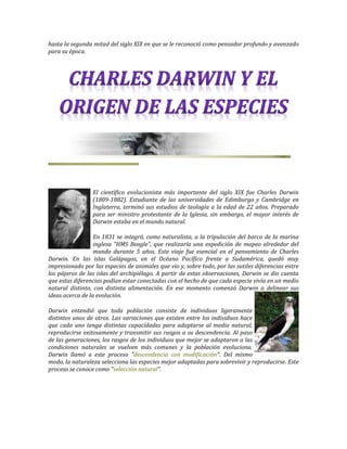 hasta la segunda mitad del siglo XIX en que se le reconoció como pensador profundo y avanzado
para su época.




                 El científico evolucionista más importante del siglo XIX fue Charles Darwin
                 (1809-1882). Estudiante de las universidades de Edimburgo y Cambridge en
                 Inglaterra, terminó sus estudios de teología a la edad de 22 años. Preparado
                 para ser ministro protestante de la Iglesia, sin embargo, el mayor interés de
                 Darwin estaba en el mundo natural.

                  En 1831 se integró, como naturalista, a la tripulación del barco de la marina
                  inglesa "HMS Beagle", que realizaría una expedición de mapeo alrededor del
                  mundo durante 5 años. Este viaje fue esencial en el pensamiento de Charles
Darwin. En las islas Galápagos, en el Océano Pacífico frente a Sudamérica, quedó muy
impresionado por las especies de animales que vio y, sobre todo, por las sutiles diferencias entre
los pájaros de las islas del archipiélago. A partir de estas observaciones, Darwin se dio cuenta
que estas diferencias podían estar conectadas con el hecho de que cada especie vivía en un medio
natural distinto, con distinta alimentación. En ese momento comenzó Darwin a delinear sus
ideas acerca de la evolución.

Darwin entendió que toda población consiste de individuos ligeramente
distintos unos de otros. Las variaciones que existen entre los individuos hace
que cada uno tenga distintas capacidades para adaptarse al medio natural,
reproducirse exitosamente y transmitir sus rasgos a su descendencia. Al paso
de las generaciones, los rasgos de los individuos que mejor se adaptaron a las
condiciones naturales se vuelven más comunes y la población evoluciona.
Darwin llamó a este proceso "descendencia con modificación". Del mismo
modo, la naturaleza selecciona las especies mejor adaptadas para sobrevivir y reproducirse. Este
proceso se conoce como "selección natural".
 
