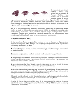 El pensamiento de Darwin
                                                                   también       estuvo     muy
                                                                   influenciado por las ideas de
                                                                   Thomas       Malthus,     que
                                                                   escribió que la población
                                                                   humana tendía a crecer
exponencialmente y con ello a acabarse los recursos alimenticios disponibles. Esto provoca crisis
que lleva a los individuos a competir entre ellos por la supervivencia. Darwin creía que las
variaciones en los rasgos hereditarios de los individuos los hacía más o menos capaces de
enfrentarse a la competencia por los recursos.

Más de 20 años después de que comenzó a elaborar sus ideas acerca de la evolución, Darwin
publicó su teoría en el libro El origen de las especies (1859). Su publicación provocó grandes
controversias y se opusieron a él los pensadores religiosos porque echaba por tierra la teoría
creacionista y movía al ser humano del centro de la Creación. Este libro convenció a los
científicos y al público educado de que los seres vivos cambian con el tiempo.

El origen de las especies (1859)

La teoría de la evolución que postuló Darwin tuvo un enorme impacto en el pensamiento
europeo de la segunda mitad del siglo XIX. Los principales argumentos de El origen de las
especies, que se publicó en 1859 son:

1. Los tipos biológicos o especies no tienen una existencia fija ni estática sino que se encuentran
en cambio constante.

2. La vida se manifiesta como una lucha constante por la existencia y la supervivencia.

3. La lucha por la superviviencia provoca que los organismos que menos se adaptan a un medio
natural específico desaparezcan y permite que los mejores adaptados se reproduzcan, a este
proceso se le llama "selección natural".

4. La selección natural, el desarrollo y la evolución requieren de un enorme período de tiempo,
tan largo que en una vida humana no se pueden apreciar estos fenómenos.

5. Las variaciones genéticas que producen el incremento de probabilidades de supervivencia son
azarosas y no son provocadas ni por Dios (como pensaban los religiosos) ni por la tendencia de
los organismos a buscar la perfección (como proponia Lamarck).

Además de este libro, Darwin escribió dos más: Variaciones en plantas y animales domesticados
(1868) y La descendencia del hombre y la selección en relación al sexo (1871).

La obra de Charles Darwin sentó las bases de la biología evolutiva moderna. Y aunque
actualmente se sabe que las especies han evolucionado a lo largo del tiempo, aún no está muy
claro cómo ha sucedido esto.
 