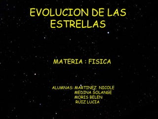 EVOLUCION DE LAS
   ESTRELLAS


   MATERIA : FISICA



   ALUMNAS: MARTINEZ NICOLE
            MEDINA SOLANGE
            MORIS BELEN
            RUIZ LUCIA
 