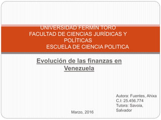 Evolución de las finanzas en
Venezuela
UNIVERSIDAD FERMÍN TORO
FACULTAD DE CIENCIAS JURÍDICAS Y
POLÍTICAS
ESCUELA DE CIENCIA POLITICA
Autora: Fuentes, Ahixa
C.I: 25.456.774
Tutora: Savoia,
SalvadorMarzo, 2016
 