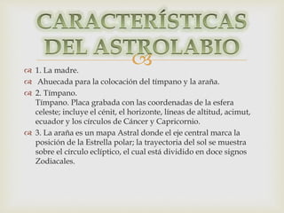  
 1. La madre. 
 Ahuecada para la colocación del tímpano y la araña. 
 2. Tímpano. 
Tímpano. Placa grabada con las coordenadas de la esfera 
celeste; incluye el cénit, el horizonte, líneas de altitud, acimut, 
ecuador y los círculos de Cáncer y Capricornio. 
 3. La araña es un mapa Astral donde el eje central marca la 
posición de la Estrella polar; la trayectoria del sol se muestra 
sobre el círculo eclíptico, el cual está dividido en doce signos 
Zodiacales. 
 