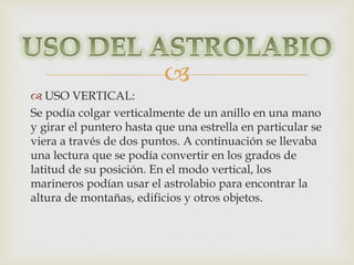 
 USO VERTICAL: 
Se podía colgar verticalmente de un anillo en una mano 
y girar el puntero hasta que una estrella en particular se 
viera a través de dos puntos. A continuación se llevaba 
una lectura que se podía convertir en los grados de 
latitud de su posición. En el modo vertical, los 
marineros podían usar el astrolabio para encontrar la 
altura de montañas, edificios y otros objetos. 

