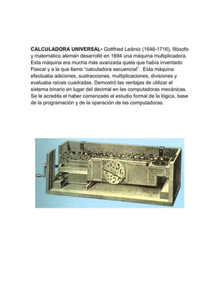 CALCULADORA UNIVERSAL• Gottfried Leibniz (1646-1716), filósofo
y matemático alemán desarrolló en 1694 una máquina multiplicadora.
Esta máquina era mucha más avanzada quela que había inventado
Pascal y a la que llamó “calculadora secuencial”. Esta máquina
efectuaba adiciones, sustracciones, multiplicaciones, divisiones y
evaluaba raíces cuadradas. Demostró las ventajas de utilizar el
sistema binario en lugar del decimal en las computadoras mecánicas.
Se le acredita el haber comenzado el estudio formal de la lógica, base
de la programación y de la operación de las computadoras.

 