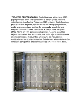 TARJETAS PERFORADORAS• Basile Bouchon: utilizó hacia 1725,
papel perforado en un telar para definir el patrón que se producía
sobre la ropa Jean Baptise Falcón: en 1728 junto con Basile Bouchon
produjo un telar mejorado, que en vez de utilizar el papel perforado,
usaba una secuencia de tarjetas. Se comenzaba a controlar una
máquina con instrucciones codificadas. • Joseph Marie Jacquard
(1752- 1871): en 1801 perfecciona la primera máquina que utiliza
tarjetas perforadas; ésta era un telar, que podía tejer automáticamente
diseños complejos, de acuerdo a un conjunto de instrucciones
codificadas en las tarjetas perforadas. Este invento años más tarde fue
empleado para permitir a los computadores almacenar y leer datos.

 