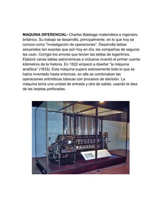 MAQUINA DIFERENCIAL• Charles Babbage matemático e ingeniero
británico. Su trabajo se desarrolló, principalmente, en lo que hoy se
conoce como "investigación de operaciones“. Desarrolla tablas
actuariales tan exactas que aún hoy en día, las compañías de seguros
las usan. Corrigió los errores que tenían las tablas de logaritmos.
Elaboró varias tablas astronómicas e inclusive inventó el primer cuenta
kilómetros de la historia. En 1822 empezó a diseñar “la máquina
analítica” (1833). Esta máquina supero exitosamente todo lo que se
había inventado hasta entonces, en ella se combinaban las
operaciones aritméticas básicas con procesos de decisión. La
máquina tenía una unidad de entrada y otra de salida, usando la idea
de las tarjetas perforadas.

 