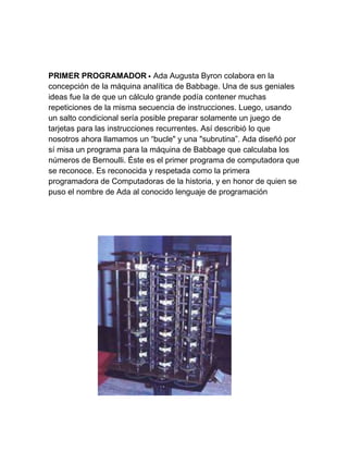 PRIMER PROGRAMADOR • Ada Augusta Byron colabora en la
concepción de la máquina analítica de Babbage. Una de sus geniales
ideas fue la de que un cálculo grande podía contener muchas
repeticiones de la misma secuencia de instrucciones. Luego, usando
un salto condicional sería posible preparar solamente un juego de
tarjetas para las instrucciones recurrentes. Así describió lo que
nosotros ahora llamamos un “bucle" y una "subrutina”. Ada diseñó por
sí misa un programa para la máquina de Babbage que calculaba los
números de Bernoulli. Éste es el primer programa de computadora que
se reconoce. Es reconocida y respetada como la primera
programadora de Computadoras de la historia, y en honor de quien se
puso el nombre de Ada al conocido lenguaje de programación

 